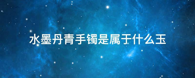 水墨丹青手镯是属于什么玉（水墨丹青手镯是属于什么玉能带吗?）