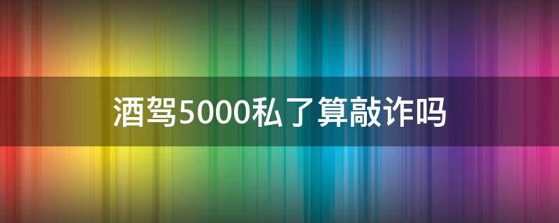 酒驾5000私了算敲诈吗（酒驾2万五私了算敲诈吗）