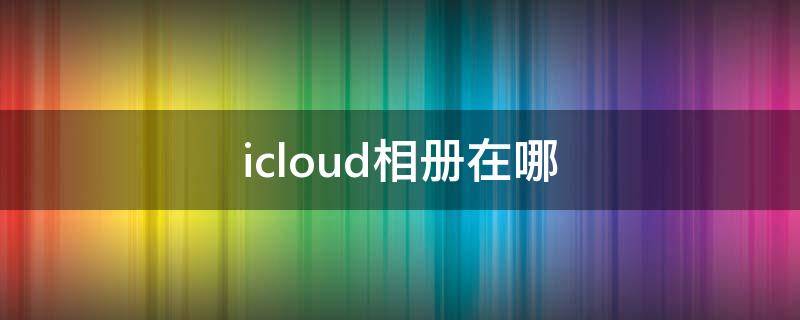 icloud相册在哪（icloud相册在哪里）