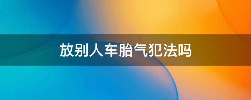 放别人车胎气犯法吗 故意放别人车胎气犯法吗