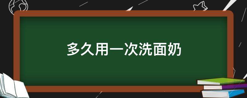 多久用一次洗面奶（油皮多久用一次洗面奶）