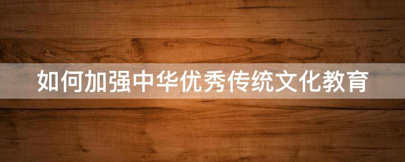 如何加强中华优秀传统文化教育 如何加强中华优秀传统文化教育心得体会