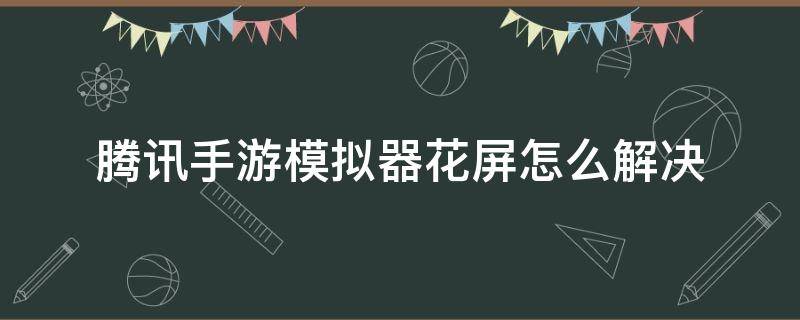 腾讯手游模拟器花屏怎么解决（安卓模拟器花屏）