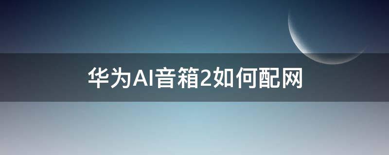 华为AI音箱2如何配网 华为AI音箱2怎么联网