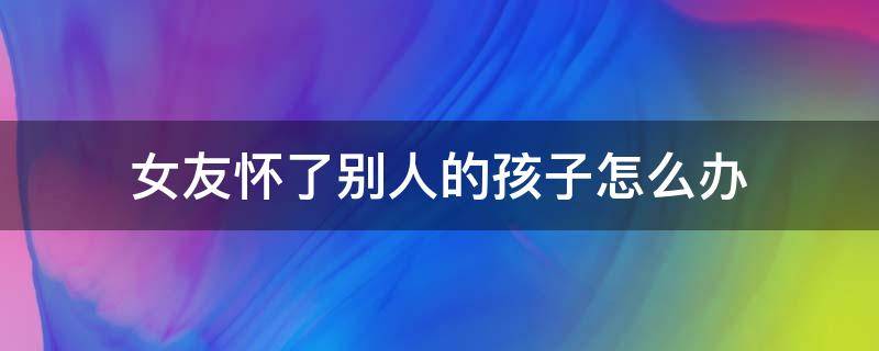 女友怀了别人的孩子怎么办 别的女人怀了男朋友的孩子怎么办