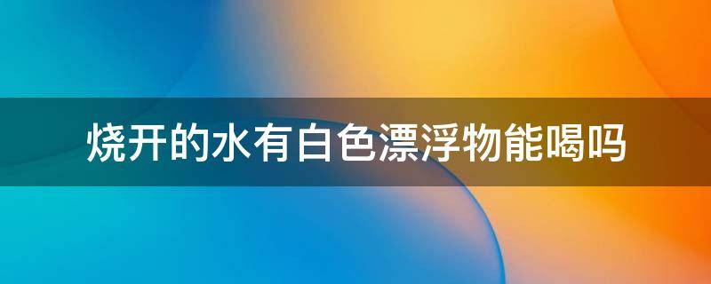 烧开的水有白色漂浮物能喝吗 白开水上面漂浮物能喝吗