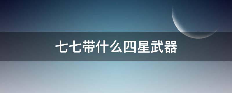 七七带什么四星武器（适合七七的三星武器）