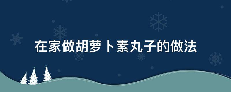 在家做胡萝卜素丸子的做法（怎么做胡萝卜丸子胡萝卜素丸子）