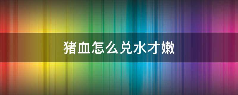 猪血怎么兑水才嫩 新鲜猪血加多少水