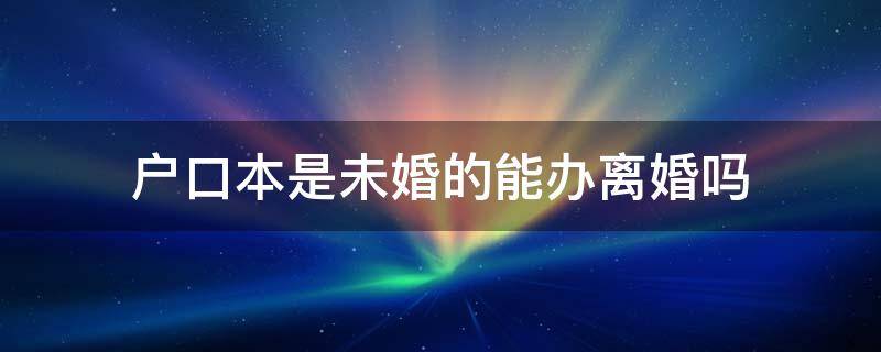 户口本是未婚的能办离婚吗 户口上未婚能办离婚吗