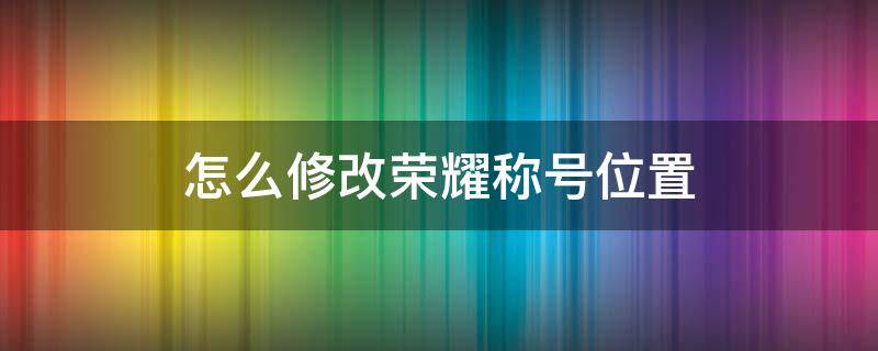 怎么修改荣耀称号位置 怎么更改荣耀称号里面的位置信息