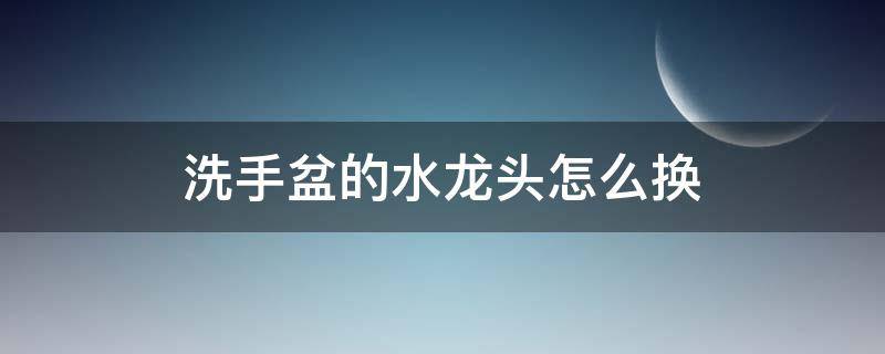 洗手盆的水龙头怎么换 洗手盆的水龙头怎么换下来