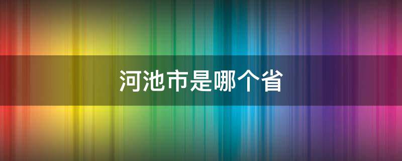 河池市是哪个省 河池市是哪个省的城市