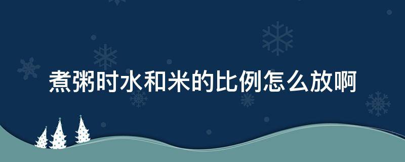 煮粥时水和米的比例怎么放啊（煮粥用水和米的比例）