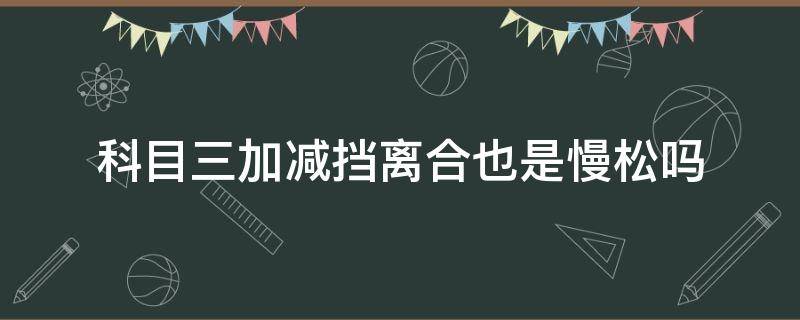 科目三加减挡离合也是慢松吗（科目三减一档离合松太快）