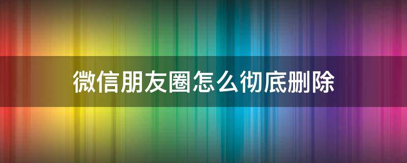 微信朋友圈怎么彻底删除 微信朋友圈怎么彻底删除朋友圈信息