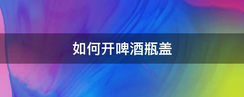 如何开啤酒瓶盖（如何开啤酒瓶盖没有开瓶器）