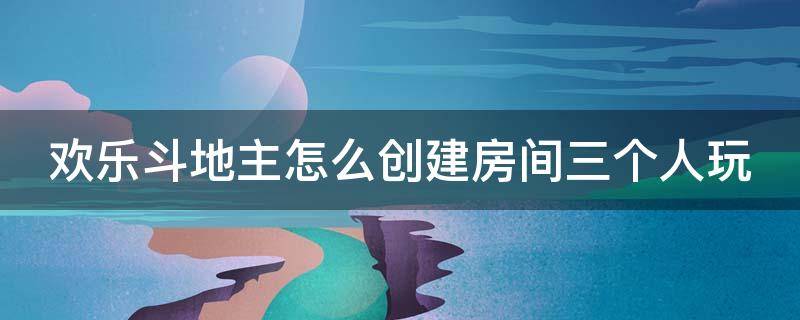 欢乐斗地主怎么创建房间三个人玩 欢乐斗地主怎么创建房间三个人玩游戏