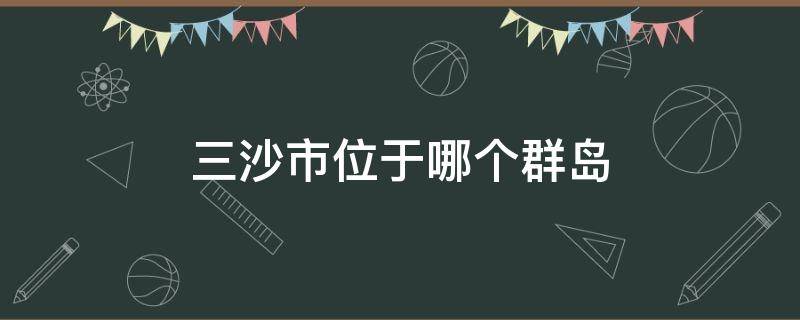 三沙市位于哪个群岛（三沙市管辖哪几个群岛）