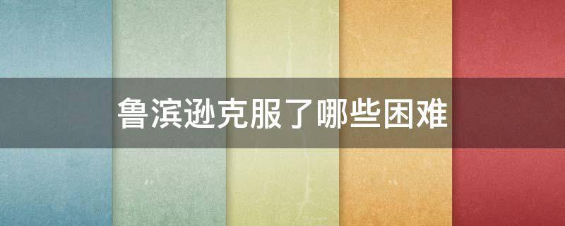 鲁滨逊克服了哪些困难（鲁滨逊克服了哪些困难 他的心态 发生了哪些变化）