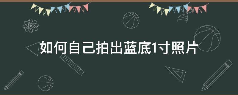 如何自己拍出蓝底1寸照片（怎样自己做蓝底一寸照片）