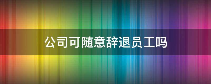 公司可随意辞退员工吗 公司可以直接辞退员工吗