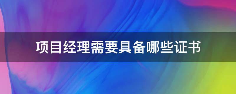 项目经理需要具备哪些证书（项目经理需要什么资质证书）