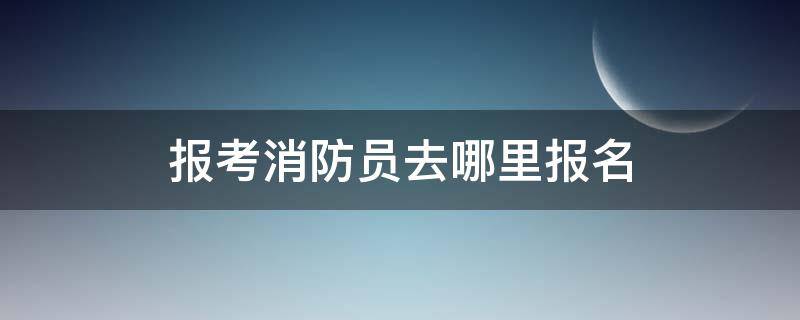 报考消防员去哪里报名 消防员上哪报名