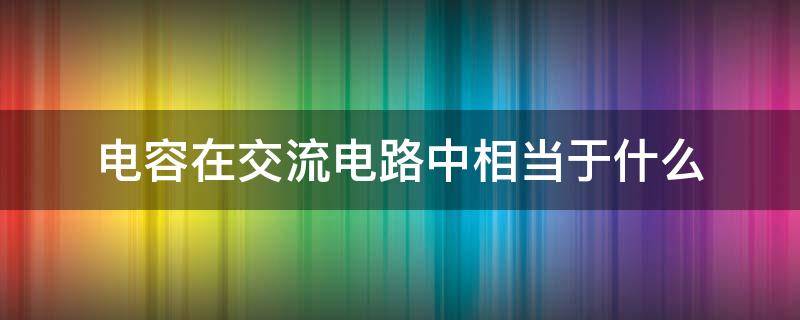 电容在交流电路中相当于什么 电容在电路中的作用可简单描述为什么交流什么直流