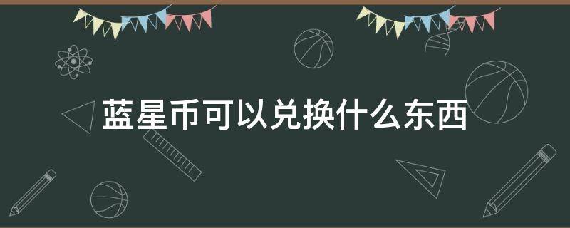 蓝星币可以兑换什么东西（蓝星币怎么兑换星元）