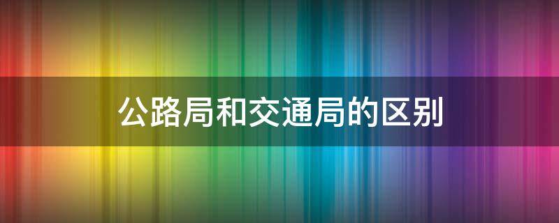 公路局和交通局的区别（县级公路局和交通局的区别）