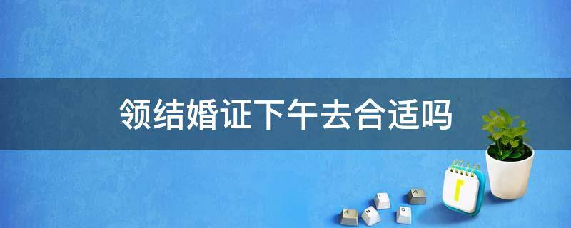 领结婚证下午去合适吗 领结婚证下午好吗