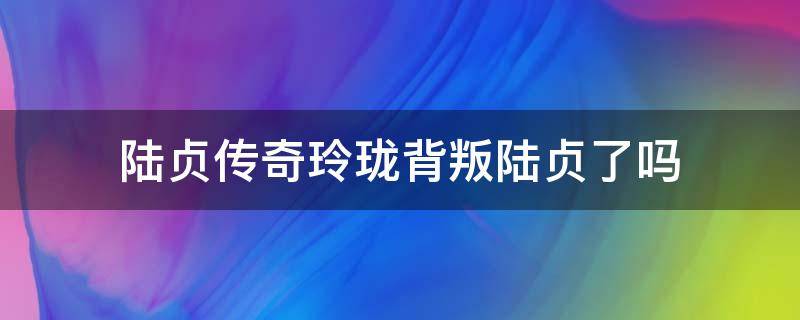 陆贞传奇玲珑背叛陆贞了吗 玲珑背叛陆贞了吗