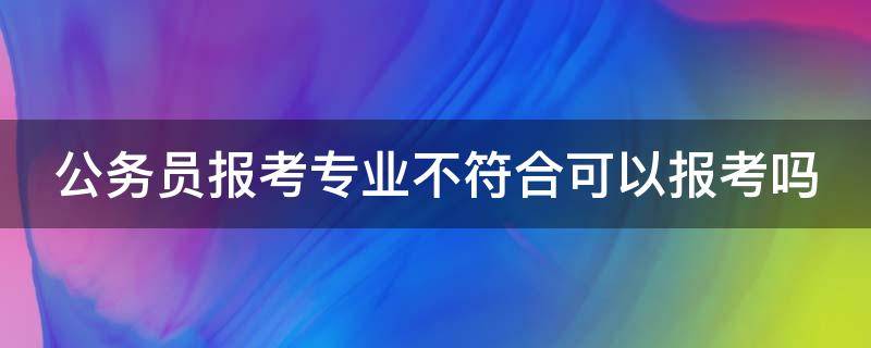 公务员报考专业不符合可以报考吗（公务员报考专业不符合可以报考吗知乎）