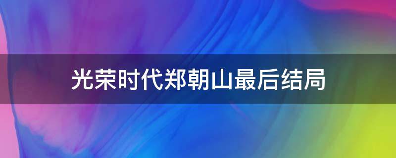 光荣时代郑朝山最后结局（光荣时代郑朝山的戏份怎么处理的）