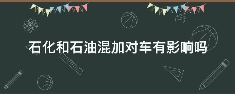 石化和石油混加对车有影响吗 石化石油混加对车子有什么影响