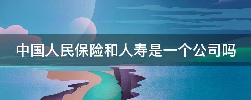 中国人民保险和人寿是一个公司吗 中国人民保险和人寿是一个公司吗安全吗