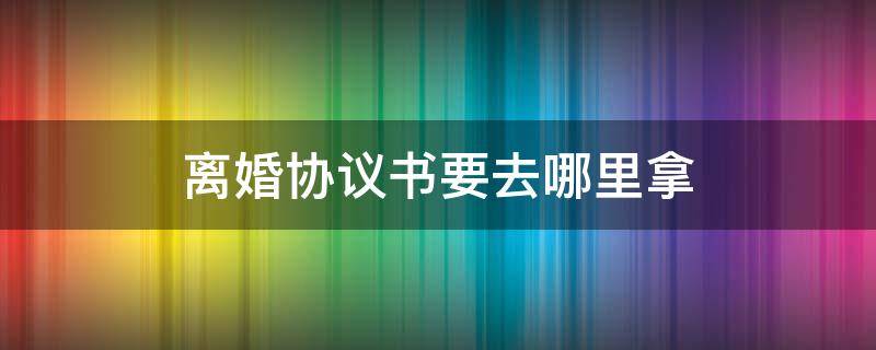 离婚协议书要去哪里拿（离婚协议书在哪可以拿到）