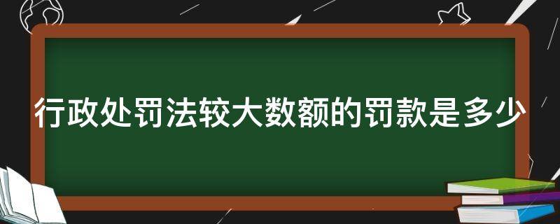 行政处罚法较大数额的罚款是多少 行政处罚法数额较大标准