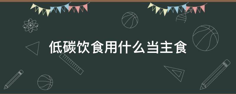 低碳饮食用什么当主食 低碳主食有什么