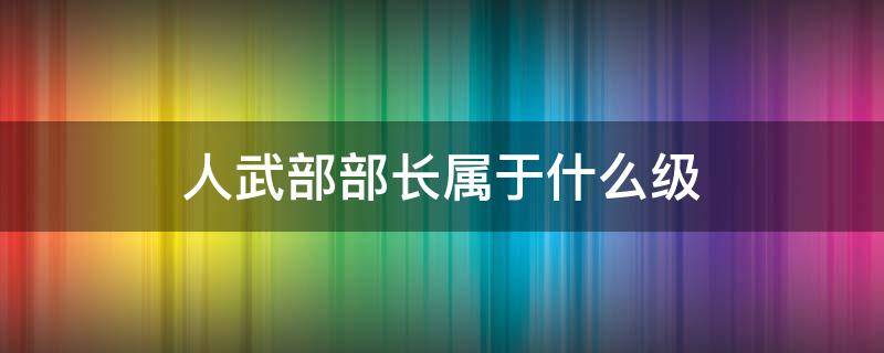 人武部部长属于什么级（人武部部长属于什么级别）