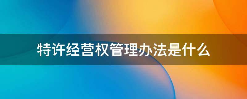 特许经营权管理办法是什么 特许经营权 办法