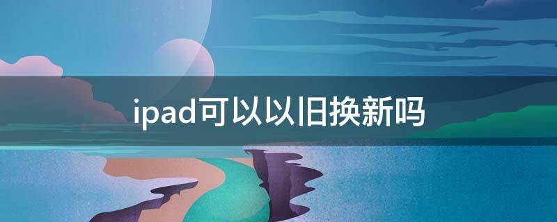 ipad可以以旧换新吗（坏的ipad可以以旧换新吗）