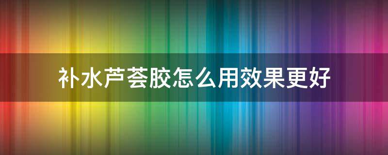 补水芦荟胶怎么用效果更好（芦荟胶可以快速补水吗）