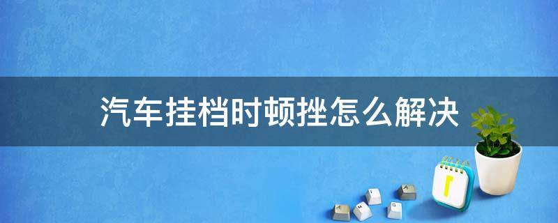 汽车挂档时顿挫怎么解决 车挂档有顿挫感是什么原因