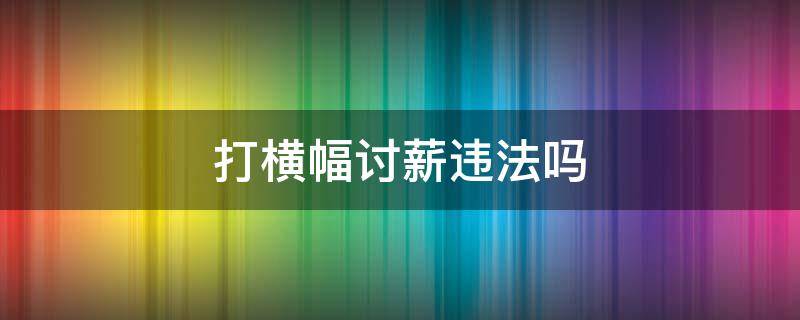 打横幅讨薪违法吗 拉横幅讨薪是什么性质?