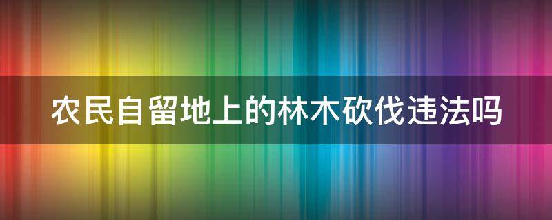 农民自留地上的林木砍伐违法吗 农民砍伐自留地树木