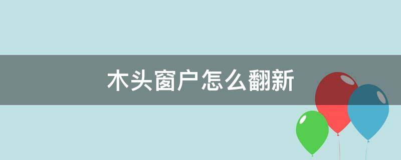 木头窗户怎么翻新 旧木头窗户怎样翻新