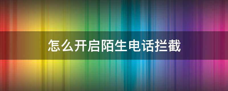 怎么开启陌生电话拦截 怎么可以拦截陌生电话