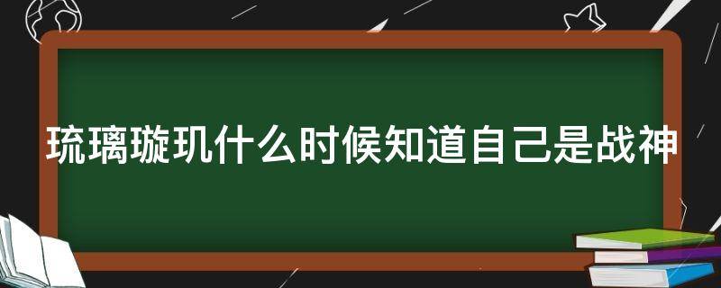 琉璃璇玑什么时候知道自己是战神（琉璃大家得知璇玑是战神是第几集）